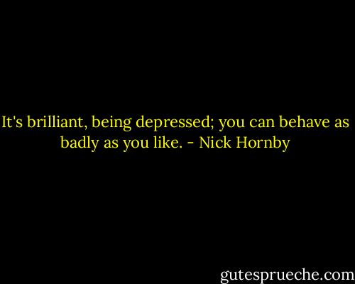 It's brilliant, being depressed; you can behave as badly as you like. - Nick Hornby