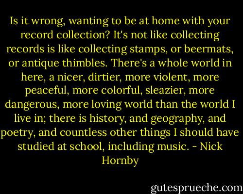 Is it wrong, wanting to be at home with your record collection? It's not like collecting records is like collecting stamps, or beermats, or antique thimbles. There's a whole world in here, a nicer, dirtier, more violent, more peaceful, more colorful, sleazier, more dangerous, more loving world than the world I live in; there is history, and geography, and poetry, and countless other things I should have studied at school, including music. - Nick Hornby