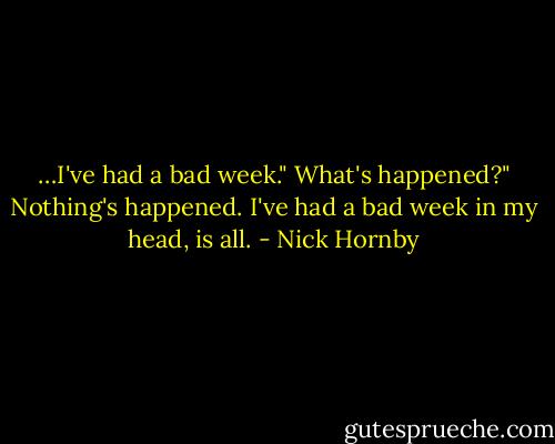 …I've had a bad week."<br />What's happened?"<br />Nothing's happened. I've had a bad week in my head, is all. - Nick Hornby