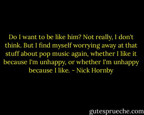 Do I want to be like him? Not really, I don't think. But I find myself worrying away at that stuff about pop music again, whether I like it because I'm unhappy, or whether I'm unhappy because I like. - Nick Hornby