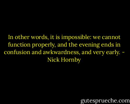 In other words, it is impossible: we cannot function properly, and the evening ends in confusion and awkwardness, and very early. - Nick Hornby