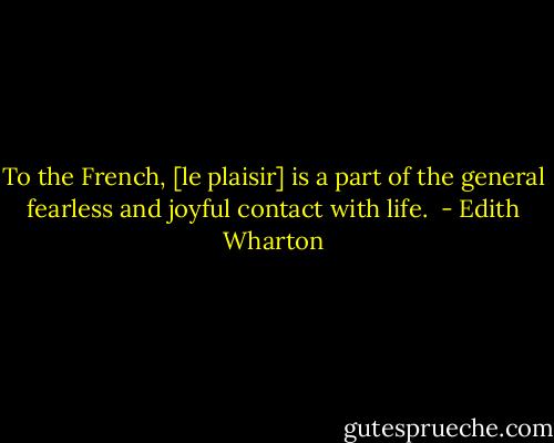 To the French, [le plaisir] is a part of the general fearless and joyful contact with life.  - Edith Wharton