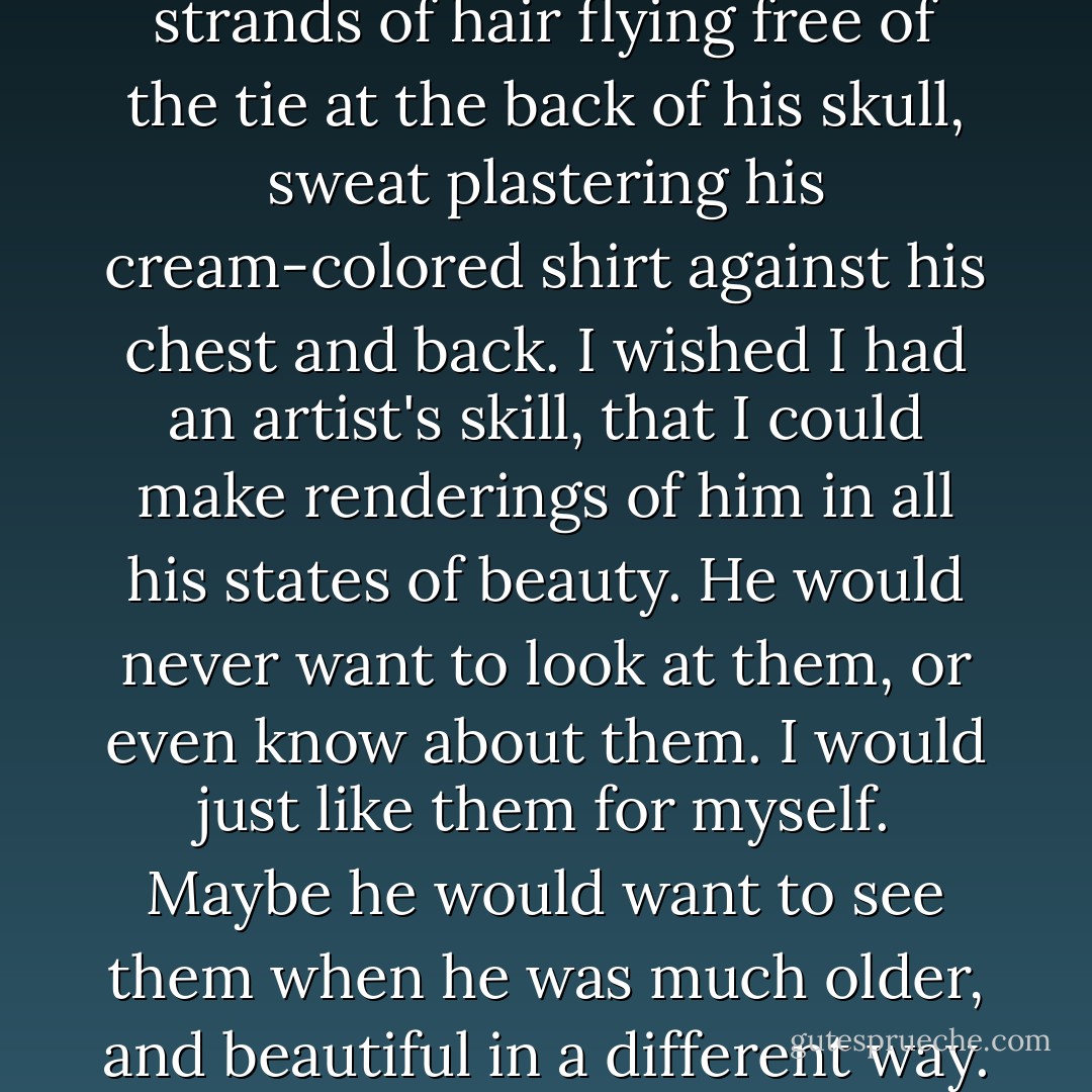 Taro came into the room, strands of hair flying free of the tie at the back of his skull, sweat plastering his cream-colored shirt against his chest and back. I wished I had an artist's skill, that I could make renderings of him in all his states of beauty. He would never want to look at them, or even know about them. I would just like them for myself. Maybe he would want to see them when he was much older, and beautiful in a different way. - Moira J. Moore