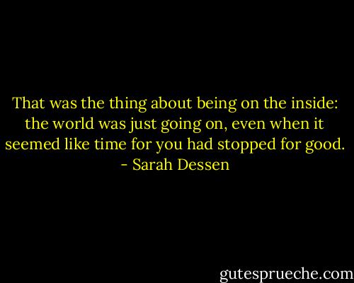 That was the thing about being on the inside: the world was just going on, even when it seemed like time for you had stopped for good. - Sarah Dessen