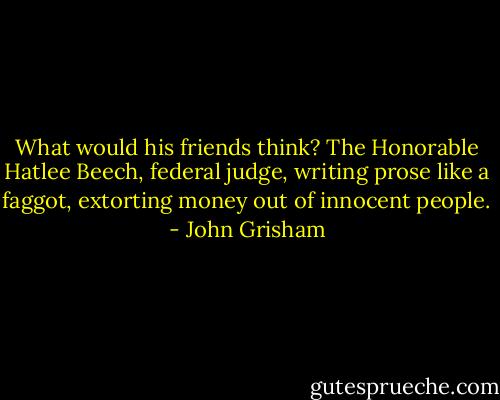 What would his friends think? The Honorable Hatlee Beech, federal judge, writing prose like a faggot, extorting money out of innocent people. - John Grisham