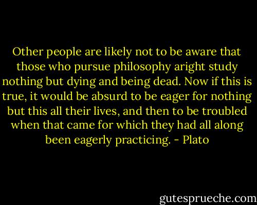 Other people are likely not to be aware that those who pursue philosophy aright study nothing but dying and being dead. Now if this is true, it would be absurd to be eager for nothing but this all their lives, and then to be troubled when that came for which they had all along been eagerly practicing. - Plato