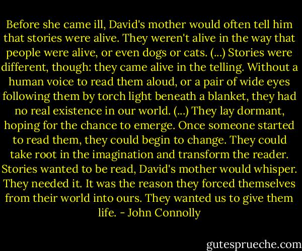 Before she came ill, David's mother would often tell him that stories were alive. They weren't alive in the way that people were alive, or even dogs or cats. (...) Stories were different, though: they came alive in the telling. Without a human voice to read them aloud, or a pair of wide eyes following them by torch light beneath a blanket, they had no real existence in our world. (...) They lay dormant, hoping for the chance to emerge. Once someone started to read them, they could begin to change. They could take root in the imagination and transform the reader. Stories wanted to be read, David's mother would whisper. They needed it. It was the reason they forced themselves from their world into ours. They wanted us to give them life. - John Connolly
