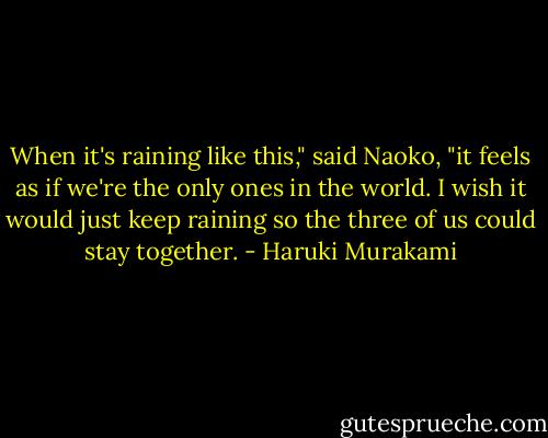When it's raining like this," said Naoko, "it feels as if we're the only ones in the world. I wish it would just keep raining so the three of us could stay together. - Haruki Murakami