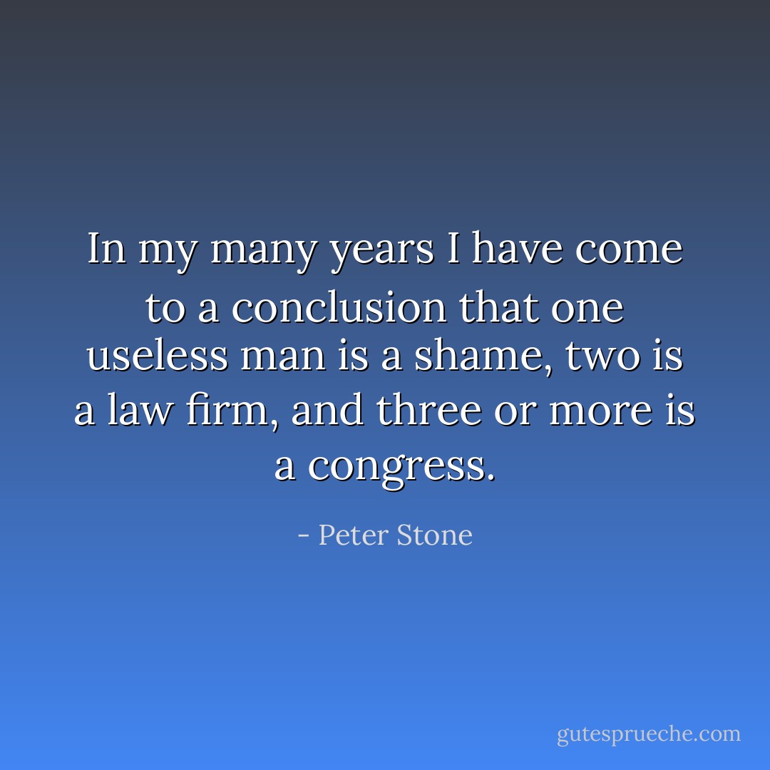 In my many years I have come to a conclusion that one useless man is a shame, two is a law firm, and three or more is a congress. - Peter Stone