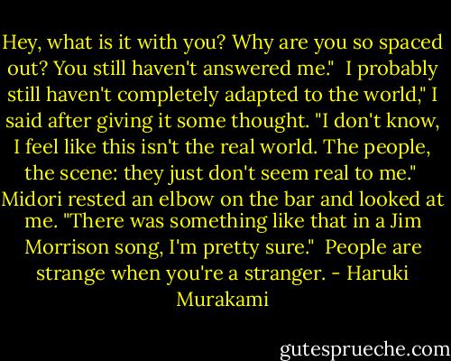 Hey, what is it with you? Why are you so spaced out? You still haven't answered me."<br /><br />I probably still haven't completely adapted to the world," I said after giving it some thought. "I don't know, I feel like this isn't the real world. The people, the scene: they just don't seem real to me."<br /><br />Midori rested an elbow on the bar and looked at me. "There was something like that in a Jim Morrison song, I'm pretty sure."<br /><br />People are strange when you're a stranger. - Haruki Murakami