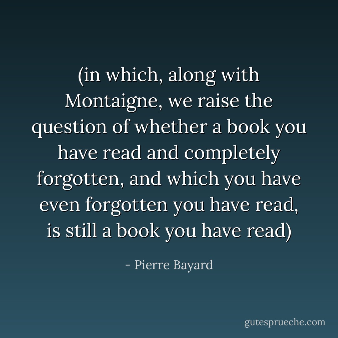 (in which, along with Montaigne, we raise the question of whether a book you have read and completely forgotten, and which you have even forgotten you have read, is still a book you have read) - Pierre Bayard