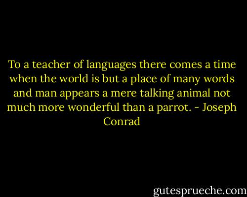 To a teacher of languages there comes a time when the world is but a place of many words and man appears a mere talking animal not much more wonderful than a parrot. - Joseph Conrad