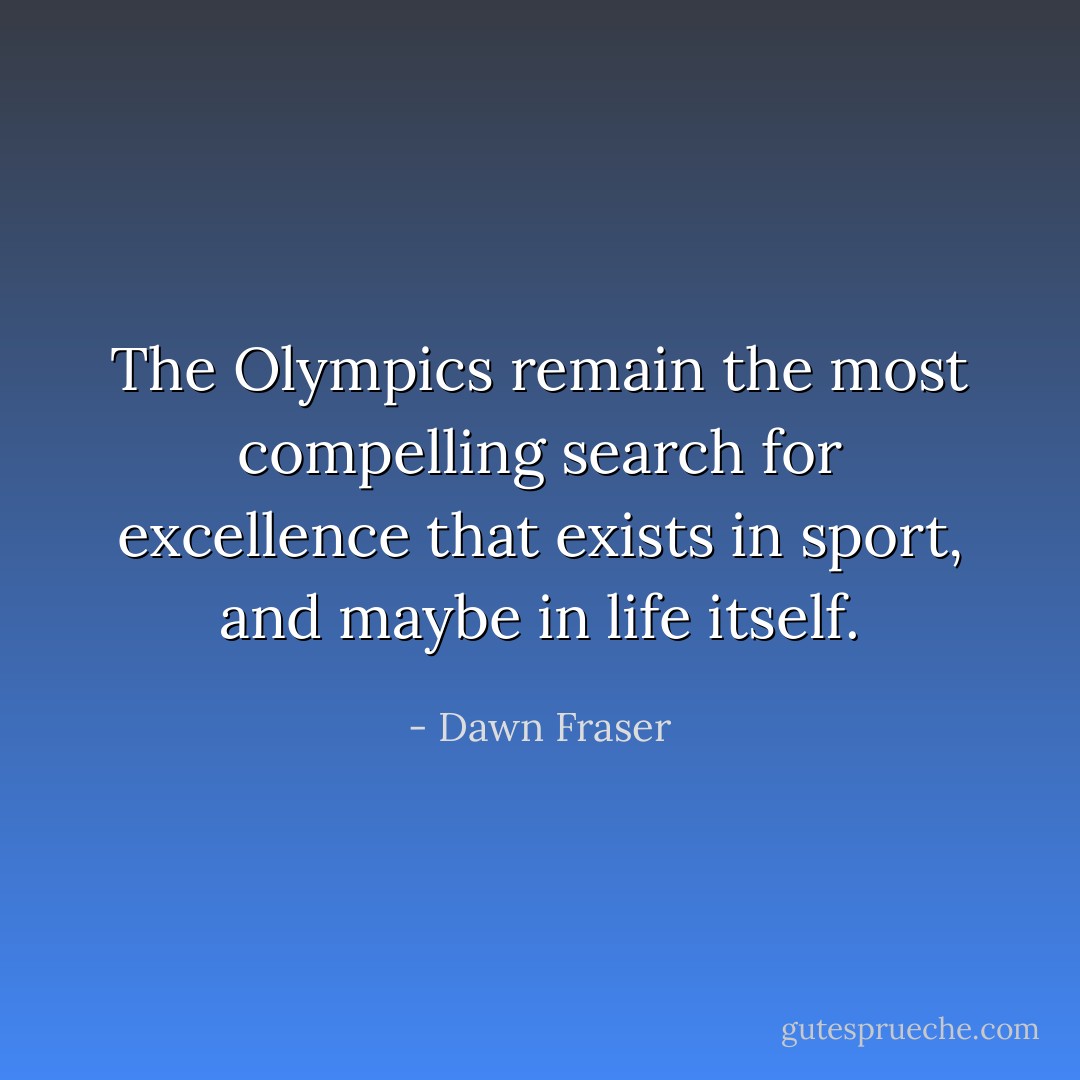 The Olympics remain the most compelling search for excellence that exists in sport, and maybe in life itself. - Dawn Fraser