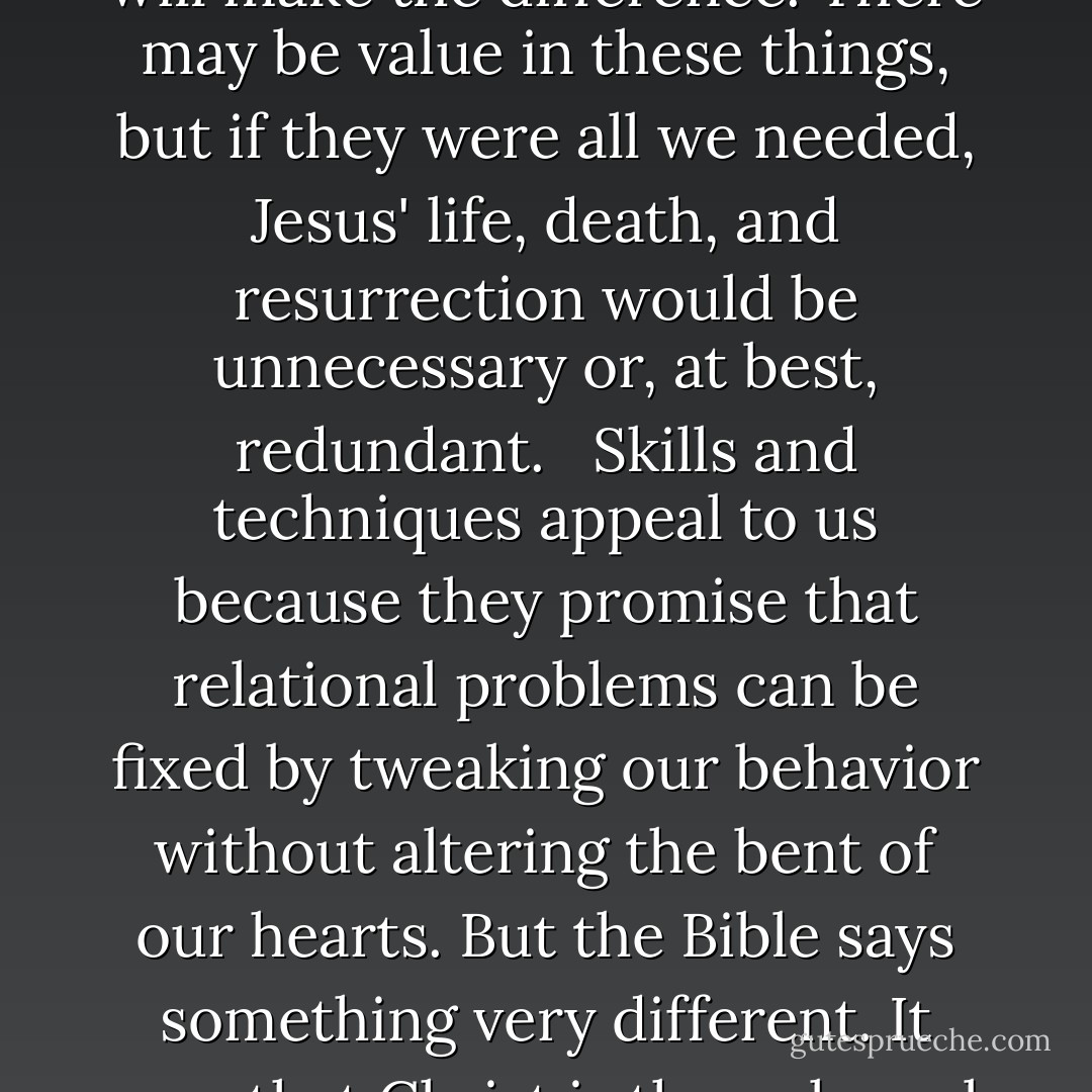 We all look for strategies or techniques that will free us from the pain of relationships and the hard work good relationships demand. We hope that better planning, more effective communication, clear role definitions, conflict resolution strategies, gender studies, and personality typing--to name just a few -- will make the difference. There may be value in these things, but if they were all we needed, Jesus' life, death, and resurrection would be unnecessary or, at best, redundant. <br /><br />Skills and techniques appeal to us because they promise that relational problems can be fixed by tweaking our behavior without altering the bent of our hearts. But the Bible says something very different. It says that Christ is the only real hope for relationships because only he can dig deep enough to address the core motivations and desires of our hearts.<br /><br />Most dangerous aspect of your relationships is not your weakness, but your delusions of strength. Self-reliance is almost always a component of a bad relationship. - Paul David Tripp
