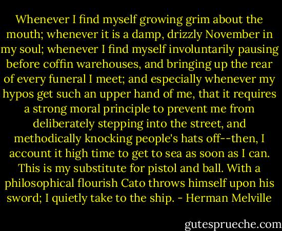 Whenever I find myself growing grim about the mouth; whenever it is a damp, drizzly November in my soul; whenever I find myself involuntarily pausing before coffin warehouses, and bringing up the rear of every funeral I meet; and especially whenever my hypos get such an upper hand of me, that it requires a strong moral principle to prevent me from deliberately stepping into the street, and methodically knocking people's hats off--then, I account it high time to get to sea as soon as I can. This is my substitute for pistol and ball. With a philosophical flourish Cato throws himself upon his sword; I quietly take to the ship. - Herman Melville
