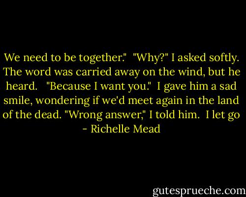 We need to be together."<br /> "Why?" I asked softly. The word was carried away on the wind, but he heard. <br /> "Because I want you."<br /> I gave him a sad smile, wondering if we'd meet again in the land of the dead. "Wrong answer," I told him.<br /> I let go - Richelle Mead