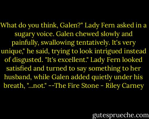 What do you think, Galen?" Lady Fern asked in a sugary voice.<br />Galen chewed slowly and painfully, swallowing tentatively.<br />It's very unique," he said, trying to look intrigued instead of disgusted. "It's excellent."<br />Lady Fern looked satisfied and turned to say something to her husband, while Galen added quietly under his breath, "...not."<br />--The Fire Stone - Riley Carney