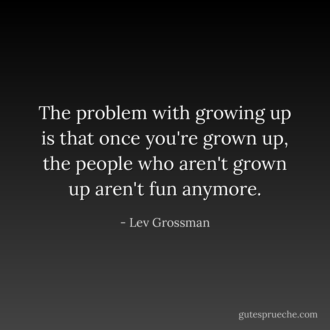 The problem with growing up is that once you're grown up, the people who aren't grown up aren't fun anymore. - Lev Grossman