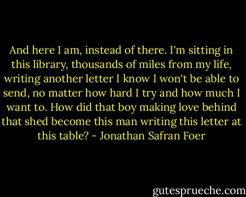 And here I am, instead of there. I'm sitting in this library, thousands of miles from my life, writing another letter I know I won't be able to send, no matter how hard I try and how much I want to. How did that boy making love behind that shed become this man writing this letter at this table? - Jonathan Safran Foer