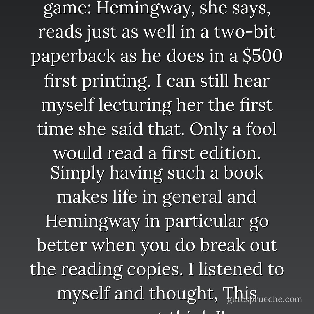 Carol would not be a bad one to [settle down] with. She's pretty and bright, and maybe this is what love is. She's good company: her interests broaden almost every day. She reads three books to my one, and I read a lot. We talk far into the night. She still doesn't understand the first edition game: Hemingway, she says, reads just as well in a two-bit paperback as he does in a $500 first printing. I can still hear myself lecturing her the first time she said that. Only a fool would read a first edition. Simply having such a book makes life in general and Hemingway in particular go better when you do break out the reading copies. I listened to myself and thought, This woman must think I'm a government-inspected horse's ass. Then I showed her my Faulkners, one with a signature, and I saw her shiver with an almost sexual pleasure as she touched the paper where he signed. Faulkner was her most recent god[.] - John Dunning