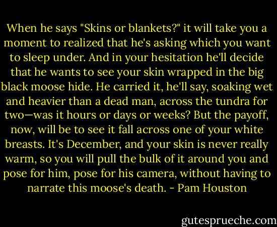 When he says "Skins or blankets?" it will take you a moment to realized that he's asking which you want to sleep under. And in your hesitation he'll decide that he wants to see your skin wrapped in the big black moose hide. He carried it, he'll say, soaking wet and heavier than a dead man, across the tundra for two—was it hours or days or weeks? But the payoff, now, will be to see it fall across one of your white breasts. It's December, and your skin is never really warm, so you will pull the bulk of it around you and pose for him, pose for his camera, without having to narrate this moose's death. - Pam Houston