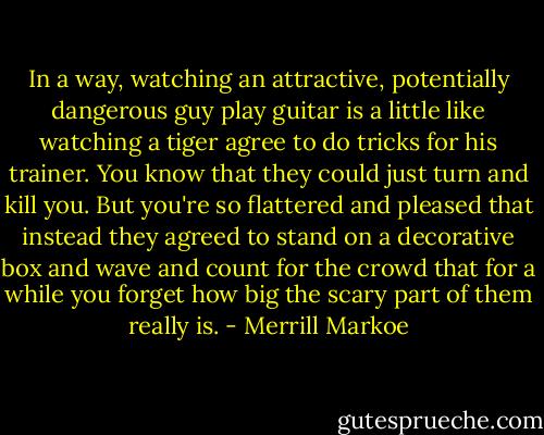 In a way, watching an attractive, potentially dangerous guy play guitar is a little like watching a tiger agree to do tricks for his trainer. You know that they could just turn and kill you. But you're so flattered and pleased that instead they agreed to stand on a decorative box and wave and count for the crowd that for a while you forget how big the scary part of them really is. - Merrill Markoe
