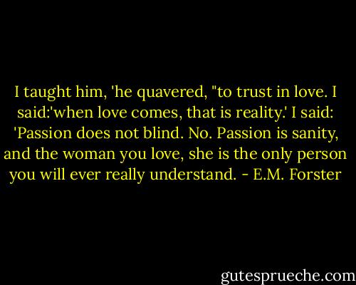 I taught him, 'he quavered, "to trust in love. I said:'when love comes, that is reality.' I said: 'Passion does not blind. No. Passion is sanity, and the woman you love, she is the only person you will ever really understand. - E.M. Forster