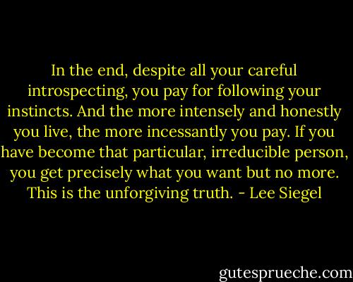 In the end, despite all your careful introspecting, you pay for following your instincts. And the more intensely and honestly you live, the more incessantly you pay. If you have become that particular, irreducible person, you get precisely what you want but no more. This is the unforgiving truth. - Lee Siegel