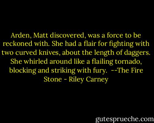 Arden, Matt discovered, was a force to be reckoned with. She had a flair for fighting with two curved knives, about the length of daggers. She whirled around like a flailing tornado, blocking and striking with fury.<br /><br />--The Fire Stone - Riley Carney