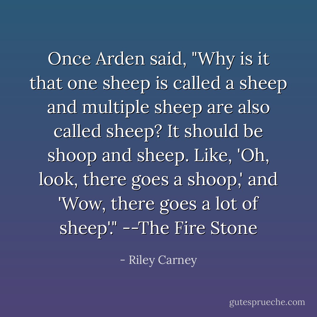 Once Arden said, "Why is it that one sheep is called a sheep and multiple sheep are also called sheep? It should be shoop and sheep. Like, 'Oh, look, there goes a shoop,' and 'Wow, there goes a lot of sheep'."<br />--The Fire Stone - Riley Carney