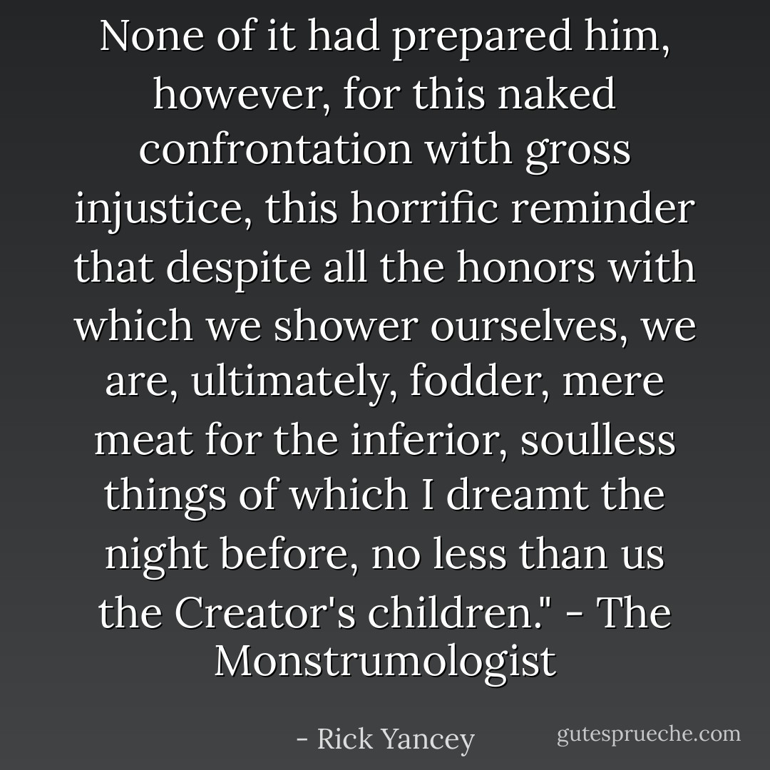 None of it had prepared him, however, for this naked confrontation with gross injustice, this horrific reminder that despite all the honors with which we shower ourselves, we are, ultimately, fodder, mere meat for the inferior, soulless things of which I dreamt the night before, no less than us the Creator's children." - The Monstrumologist - Rick Yancey