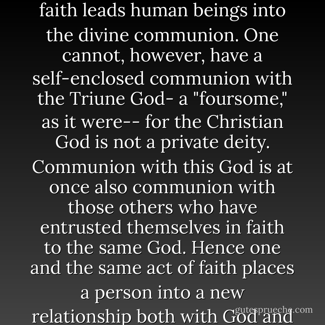 Because the Christian God is not a lonely God, but rather a communion of three persons, faith leads human beings into the divine communion. One cannot, however, have a self-enclosed communion with the Triune God- a "foursome," as it were-- for the Christian God is not a private deity. Communion with this God is at once also communion with those others who have entrusted themselves in faith to the same God. Hence one and the same act of faith places a person into a new relationship both with God and with all others who stand in communion with God. - Miroslav Volf