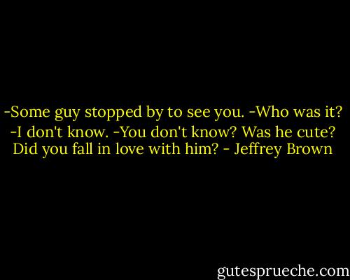 -Some guy stopped by to see you.<br />-Who was it?<br />-I don't know.<br />-You don't know? Was he cute? Did you fall in love with him? - Jeffrey Brown
