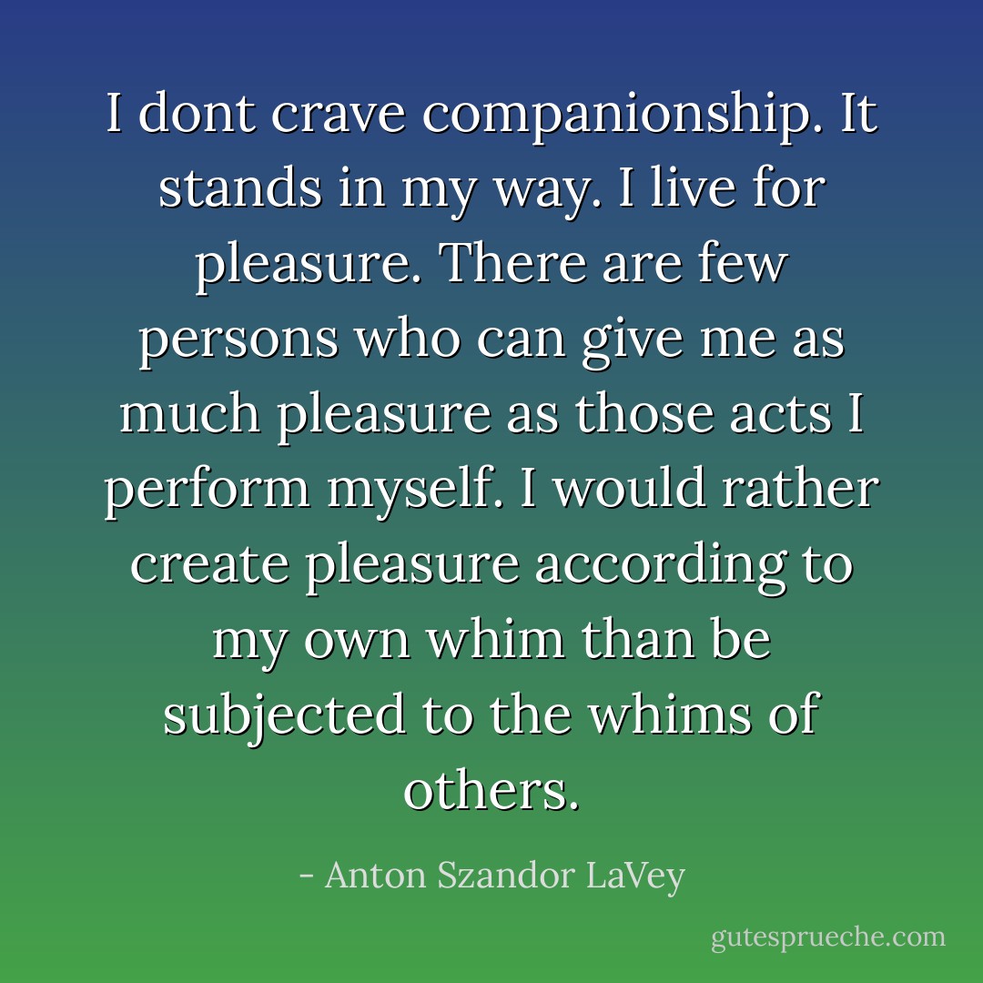 I dont crave companionship. It stands in my way. I live for pleasure. There are few persons who can give me as much pleasure as those acts I perform myself. I would rather create pleasure according to my own whim than be subjected to the whims of others. - Anton Szandor LaVey