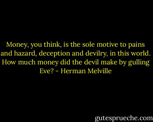 Money, you think, is the sole motive to pains and hazard, deception and devilry, in this world. How much money did the devil make by gulling Eve? - Herman Melville