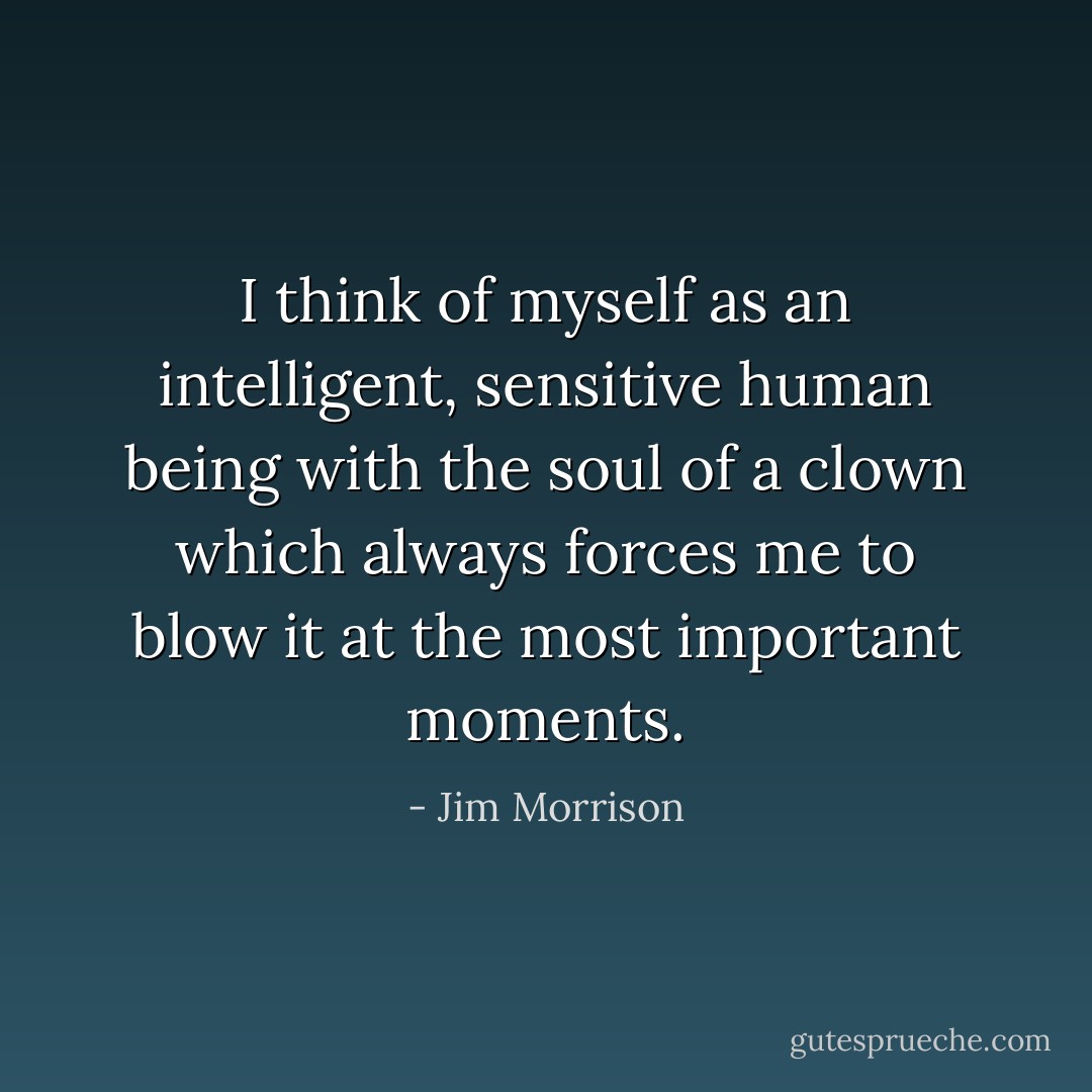 I think of myself as an intelligent, sensitive human being with the soul of a clown which always forces me to blow it at the most important moments. - Jim Morrison