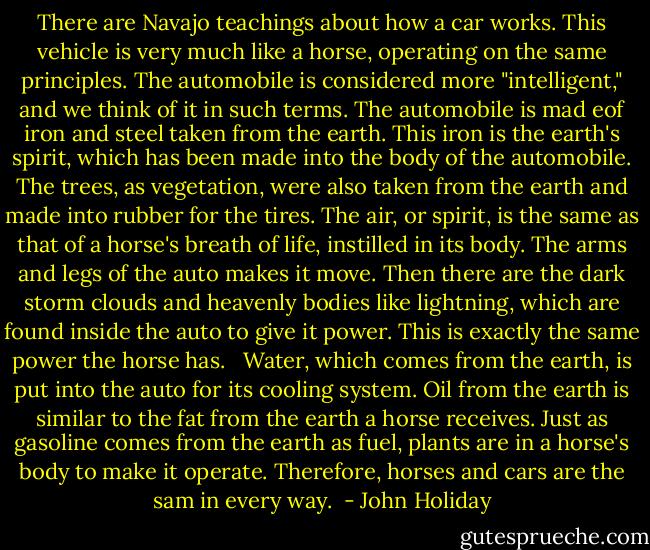 There are Navajo teachings about how a car works. This vehicle is very much like a horse, operating on the same principles. The automobile is considered more "intelligent," and we think of it in such terms. The automobile is mad eof iron and steel taken from the earth. This iron is the earth's spirit, which has been made into the body of the automobile. The trees, as vegetation, were also taken from the earth and made into rubber for the tires. The air, or spirit, is the same as that of a horse's breath of life, instilled in its body. The arms and legs of the auto makes it move. Then there are the dark storm clouds and heavenly bodies like lightning, which are found inside the auto to give it power. This is exactly the same power the horse has. <br /><br />Water, which comes from the earth, is put into the auto for its cooling system. Oil from the earth is similar to the fat from the earth a horse receives. Just as gasoline comes from the earth as fuel, plants are in a horse's body to make it operate. Therefore, horses and cars are the sam in every way.  - John Holiday