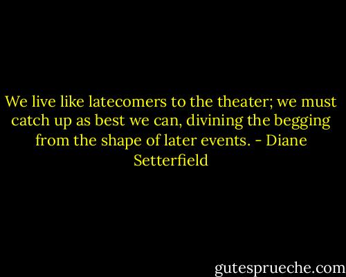 We live like latecomers to the theater; we must catch up as best we can, divining the begging from the shape of later events. - Diane Setterfield