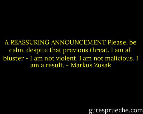A REASSURING ANNOUNCEMENT Please, be calm, despite that previous threat. I am all bluster - I am not violent. I am not malicious. I am a result. - Markus Zusak