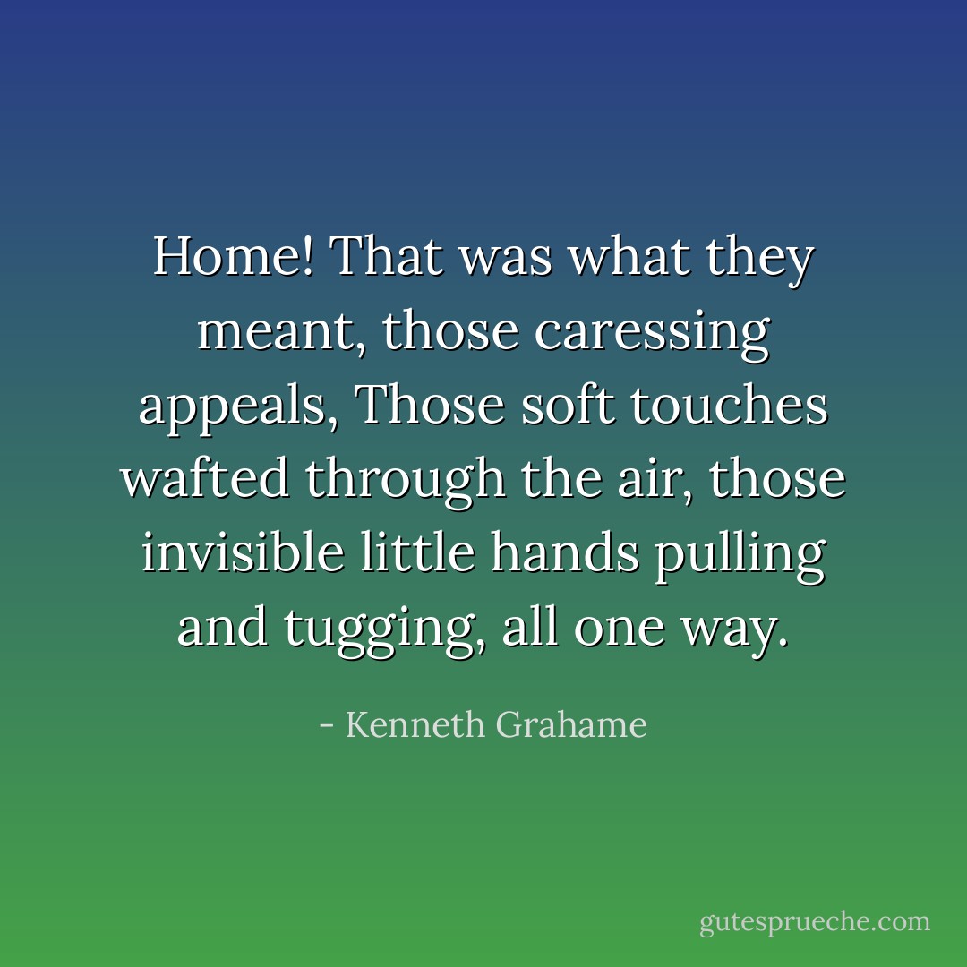 Home! That was what they meant, those caressing appeals, Those soft touches wafted through the air, those invisible little hands pulling and tugging, all one way. - Kenneth Grahame