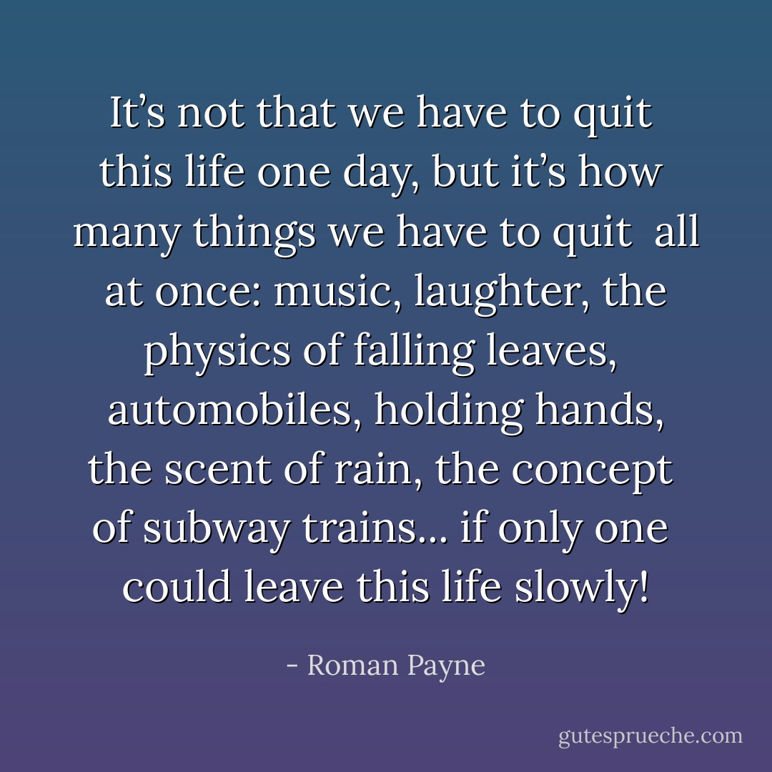 It’s not that we have to quit <br />this life one day, but it’s how <br />many things we have to quit <br />all at once: music, laughter,<br />the physics of falling leaves, <br />automobiles, holding hands,<br />the scent of rain, the concept <br />of subway trains... if only one <br />could leave this life slowly! - Roman Payne