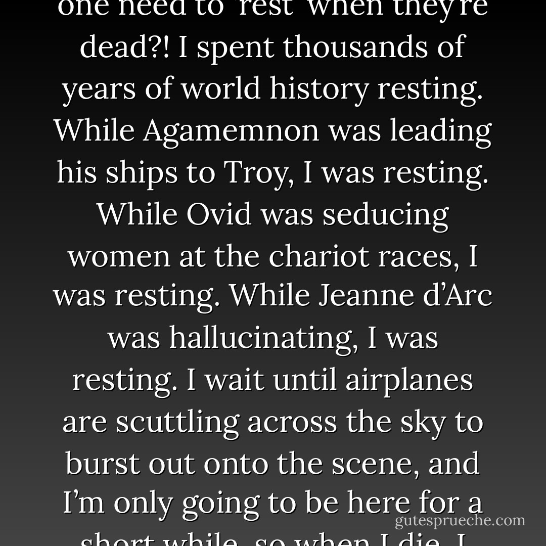 Rest in Peace?’ Why that phrase? That’s the most ridiculous phrase I’ve ever heard! You die, and they say ‘Rest in Peace!’ …Why would one need to ‘rest’ when they’re dead?! I spent thousands of years of world history resting. While Agamemnon was leading his ships to Troy, I was resting. While Ovid was seducing women at the chariot races, I was resting. While Jeanne d’Arc was hallucinating, I was resting. I wait until airplanes are scuttling across the sky to burst out onto the scene, and I’m only going to be here for a short while, so when I die, I certainly won’t need to rest again! Not while more adventures of the same kind are going on. - Roman Payne