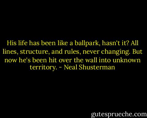His life has been like a ballpark, hasn't it? All lines, structure, and rules, never changing. But now he's been hit over the wall into unknown territory. - Neal Shusterman