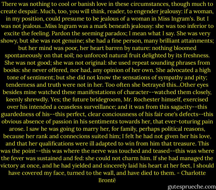 There was nothing to cool or banish love in these circumstances, though much to create despair. Much, too, you will think, reader, to engender jealousy: if a woman, in my position, could presume to be jealous of a woman in Miss Ingram's. But I was not jealous...Miss Ingram was a mark beneath jealousy: she was too inferior to excite the feeling. Pardon the seeming paradox; I mean what I say. She was very showy, but she was not genuine; she had a fine person, many brilliant attainments; but her mind was poor, her heart barren by nature: nothing bloomed spontaneously on that soil; no unforced natural fruit delighted by its freshness. She was not good; she was not original: she used repeat sounding phrases from books: she never offered, nor had, any opinion of her own. She advocated a high tone of sentiment; but she did not know the sensations of sympathy and pity; tenderness and truth were not in her. Too often she betrayed this...Other eyes besides mine watched these manifestations of character--watched them closely, keenly shrewdly. Yes; the future bridegroom, Mr. Rochester himself, exercised over his intended a ceaseless surveillance; and it was from this sagacity--this guardedness of his--this perfect, clear conciousness of his fair one's defects--this obvious absence of passion in his sentiments towards her, that ever-toturing pain arose.<br />I saw he was going to marry her, for family, perhaps political reasons, because her rank and connecions suited him; I felt he had not given her his love, and that her qualifications were ill adapted to win from him that treasure. This was the point--this was where the nerve was touched and teased--this was where the fever was sustained and fed: she could not charm him.<br />If she had managed the victory at once, and he had yielded and sincerely laid his heart at her feet, I should have covered my face, turned to the wall, and have died to them. - Charlotte Brontë
