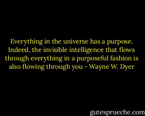 Everything in the universe has a purpose. Indeed, the invisible intelligence that flows through everything in a purposeful fashion is also flowing through you - Wayne W. Dyer