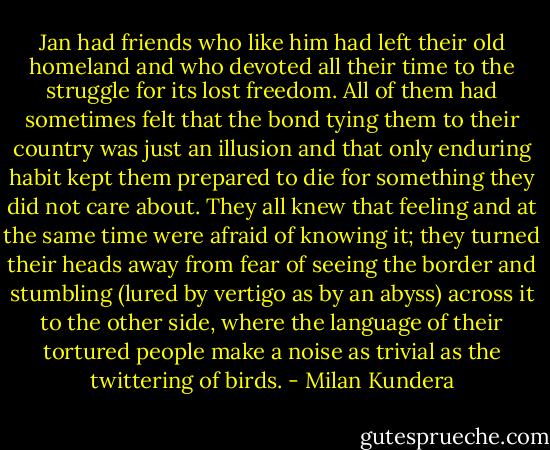 Jan had friends who like him had left their old homeland and who devoted all their time to the struggle for its lost freedom. All of them had sometimes felt that the bond tying them to their country was just an illusion and that only enduring habit kept them prepared to die for something they did not care about. They all knew that feeling and at the same time were afraid of knowing it; they turned their heads away from fear of seeing the border and stumbling (lured by vertigo as by an abyss) across it to the other side, where the language of their tortured people make a noise as trivial as the twittering of birds. - Milan Kundera