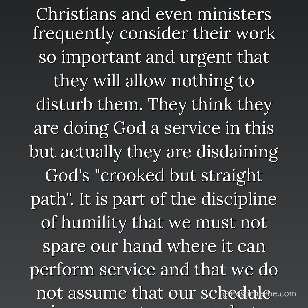 We must be ready to allow ourselves to be interrupted by God... It is a strange fact that Christians and even ministers frequently consider their work so important and urgent that they will allow nothing to disturb them. They think they are doing God a service in this but actually they are disdaining God's "crooked but straight path". It is part of the discipline of humility that we must not spare our hand where it can perform service and that we do not assume that our schedule is our own to manage, but allow it to be arranged by God. - Brennan Manning