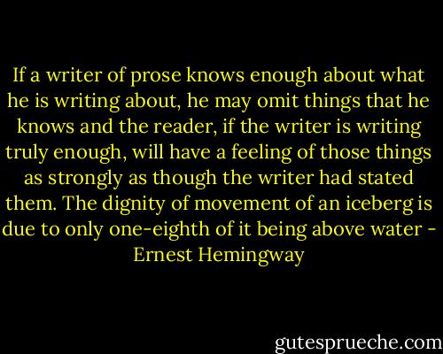 If a writer of prose knows enough about what he is writing about, he may omit things that he knows and the reader, if the writer is writing truly enough, will have a feeling of those things as strongly as though the writer had stated them. The dignity of movement of an iceberg is due to only one-eighth of it being above water - Ernest Hemingway
