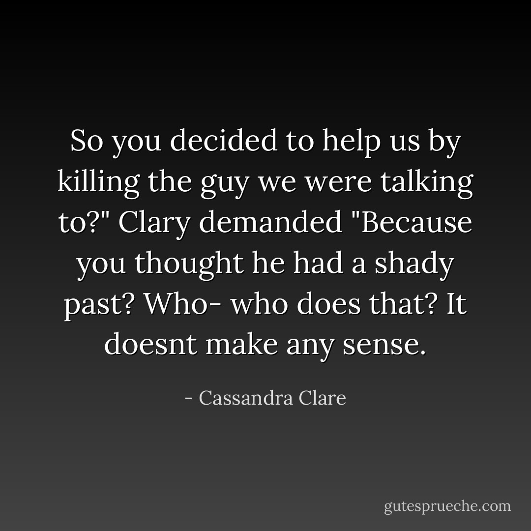 So you decided to help us by killing the guy we were talking to?" Clary demanded "Because you thought he had a shady past? Who- who does that? It doesnt make any sense. - Cassandra Clare