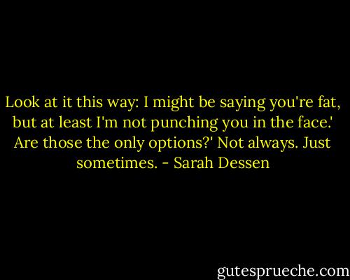 Look at it this way: I might be saying you're fat, but at least I'm not punching you in the face.'<br />Are those the only options?'<br />Not always. Just sometimes. - Sarah Dessen